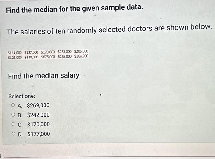 Find the median for the given sample data.
The salaries of ten randomly selected doctors are shown below.
Find the median sal