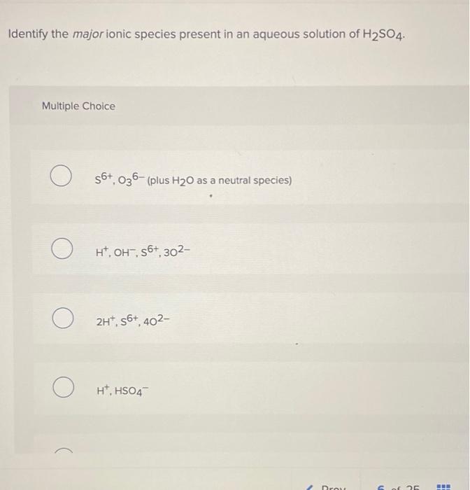 Identify the major ionic species present in an aqueous solution of H?SO4.
Multiple Choice
O
56+, 036-(plus H?0 as a neutral s