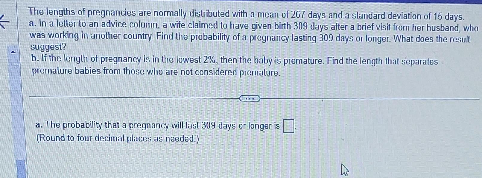 The lengths of pregnancies are normally distributed with a mean of 267 days and a standard deviation of 15 days. a. In a lett