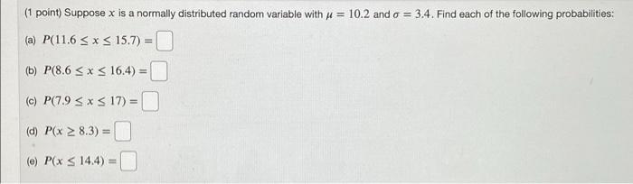 (1 point) Suppose x is a normally distributed random variable with ? = 10.2 and o = 3.4. Find each of the following probabili