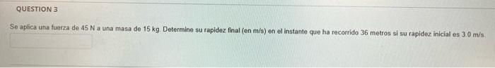 QUESTION 3 Se aplica una fuerza de 45 N a una masa de 15 kg. Determine su rapidez final (en m/s) en el instante que ha recorr