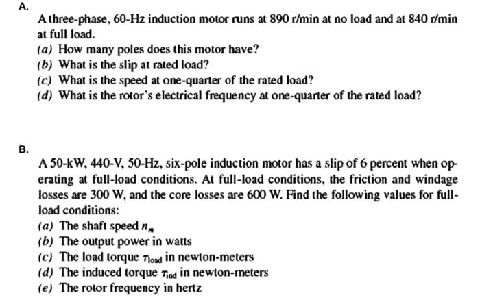 A.
A three-phase, 60-Hz induction motor runs at 890 r/min at no load and at 840 r/min
at full load.
(a) How many poles does t