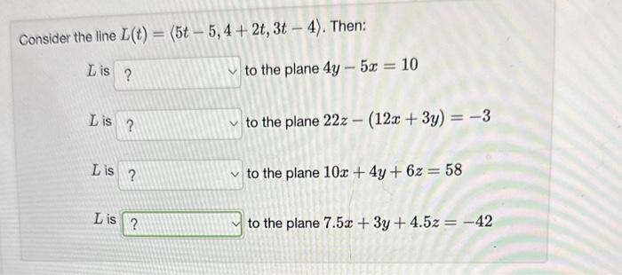 Consider the line \( L(t)=\langle 5 t-5,4+2 t, 3 t-4\rangle \). Then:
\( L \) is to the plane \( 4 y-5 x=10 \)
\( L \) is to
