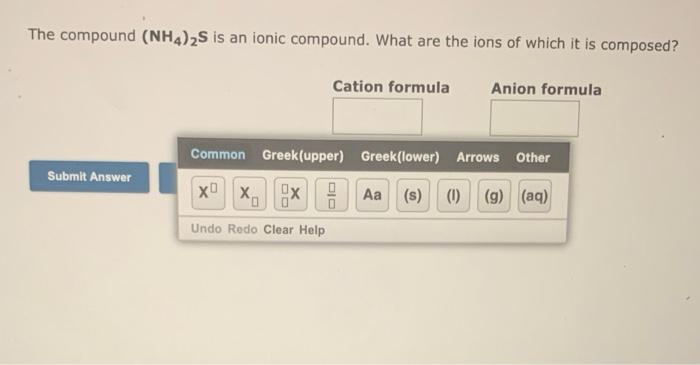 The compound (NH4)2S is an ionic compound. What are the ions of which it is composed?
Cation formula Anion formula
Submit Ans