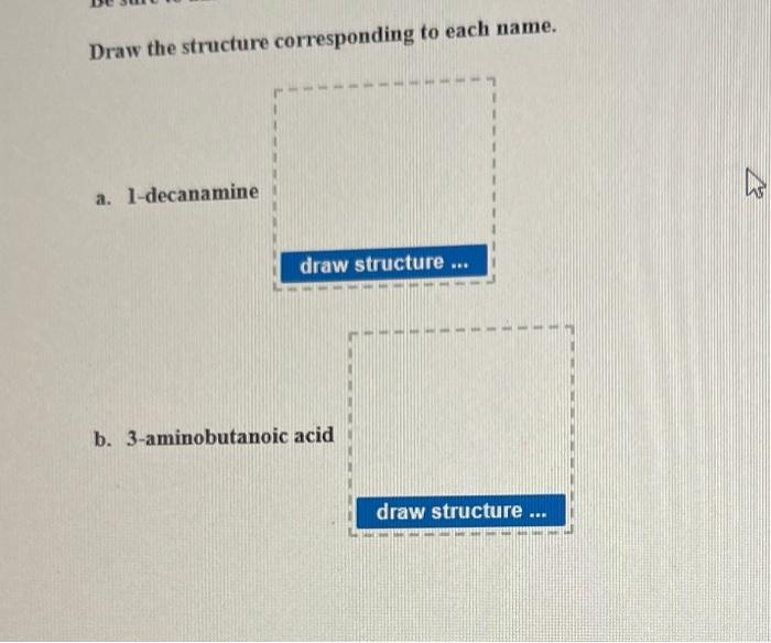 Draw the structure corresponding to each name.
a. 1-decanamine
b. 3-aminobutanoic acid