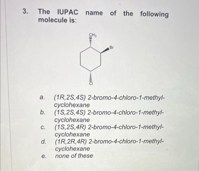 3. The IUPAC name of the following molecule is:
a. \( (1 R, 2 S, 4 S) \) 2-bromo-4-chloro-1-methylcyclohexane
b. \( (1 S, 2 S