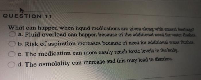 QUESTION 11 What can happen when liquid medications are given along with enteral feeding? a. Fluid overload can happen becaus