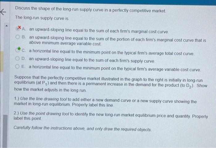 Discuss the shape of the long-run supply curve in a perfectly competitive market.
The long-run supply curve is
A. an upward-s