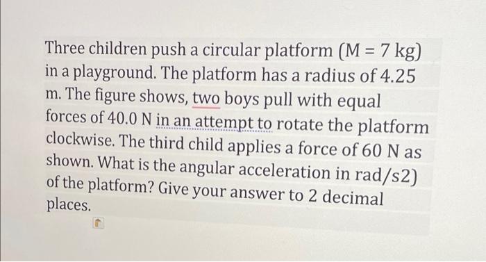 Three children push a circular platform (M = 7 kg) in a playground. The platform has a radius of 4.25 m. The figure shows, tw