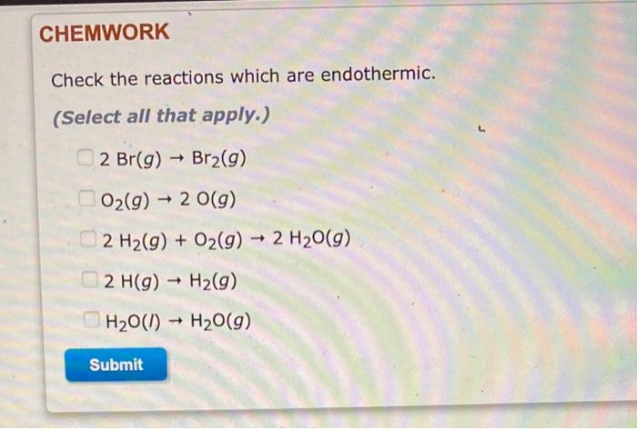 CHEMWORK
Check the reactions which are endothermic.
(Select all that apply.)
2 Br(g) ? Br2(9)
-
-
O2(g) + 2 0(9)
2 H2(g) + O2