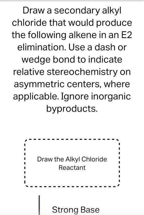 Draw a secondary alkyl chloride that would produce the following alkene in an E2 elimination. Use a dash or wedge bond to ind