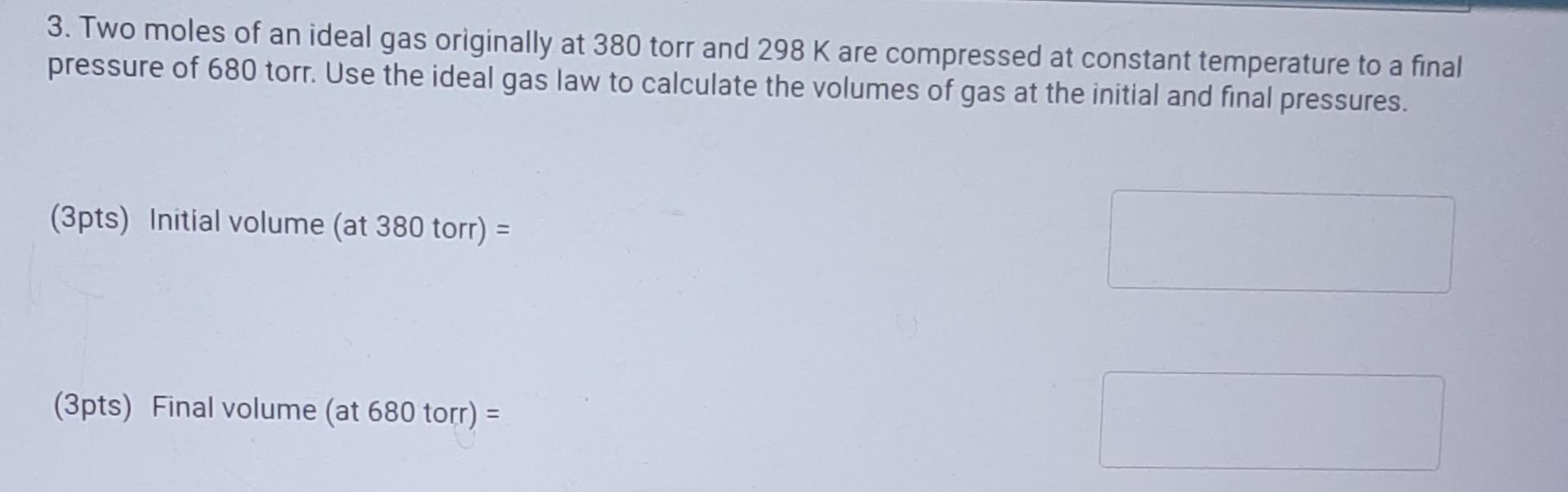 3. Two moles of an ideal gas originally at 380 torr and 298 K are compressed at constant temperature to a final
pressure of 6