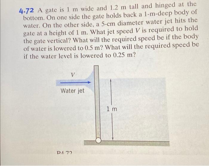 4.72 A gate is 1 m wide and 1.2 m tall and hinged at the
bottom. On one side the gate holds back a 1-m-deep body of
water. On