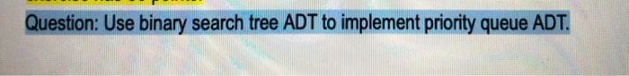 Question: Use binary search tree ADT to implement priority queue ADT.