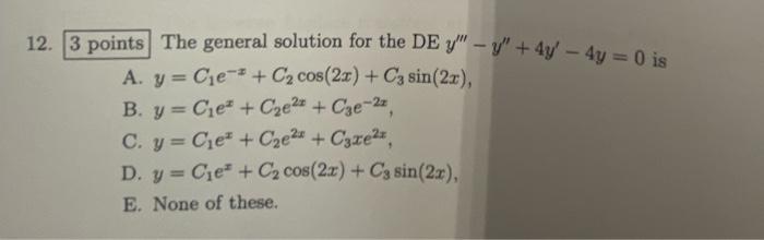 12. 3 points The general solution for the DE y - y + 4y - 4y = 0 is A. y = C₁e + C₂ cos(2x) + C3 sin (2x), B. y Cie + C₂e²+