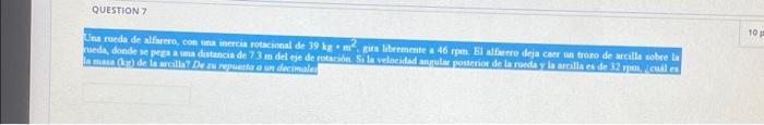 QUESTION 7 Una rueda de alfarero, con una inercia rotacional de 39 kg m2, gira libremente a 46 rpm. El alfarero deja caer un