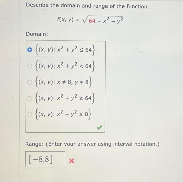 Describe the domain and range of the function. \[ f(x, y)=\sqrt{64-x^{2}-y^{2}} \] Domain: \( \left\{(x, y): x^{2}+y^{2} \le