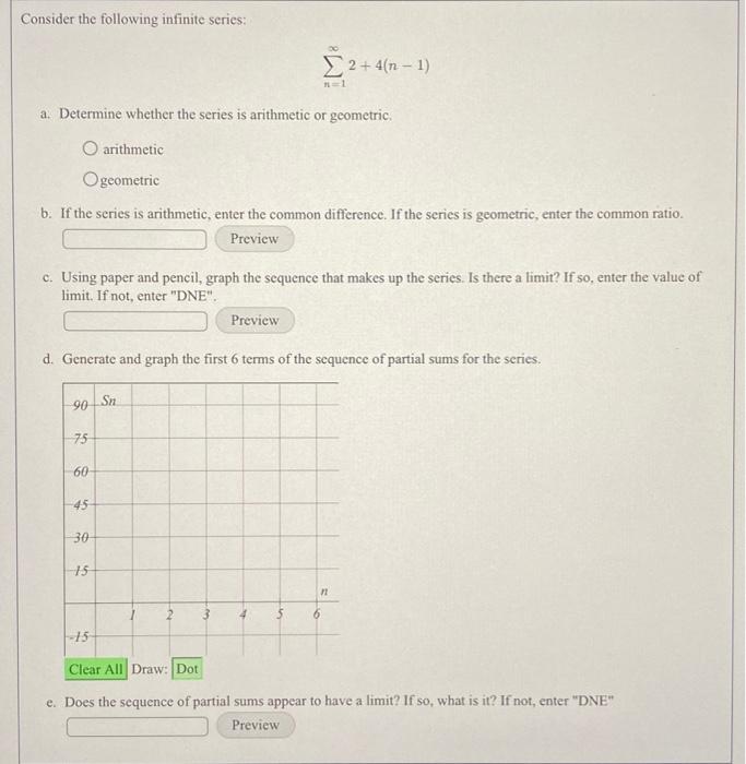 Consider the following infinite series:
\[
\sum_{n=1}^{\infty} 2+4(n-1)
\]
a. Determine whether the series is arithmetic or g