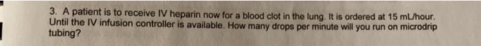 3. A patient is to receive IV heparin now for a blood clot in the lung. It is ordered at 15 ml/hour. Until the IV infusion co