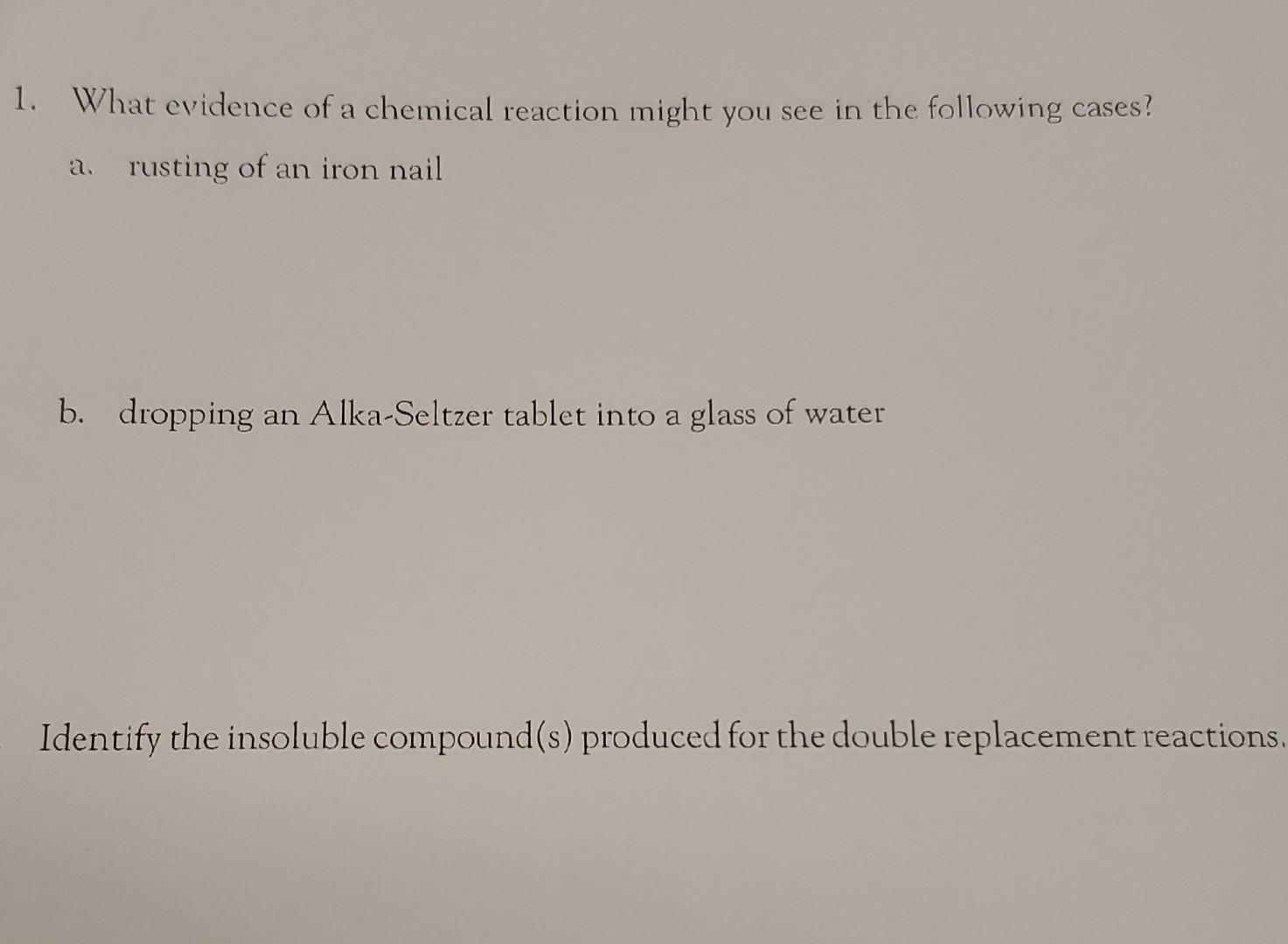 1. What evidence of a chemical reaction might you see in the following cases?
a. rusting of an iron nail
b. dropping an Alka-