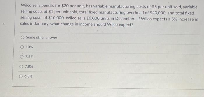 Wilco sells pencils for \( \$ 20 \) per unit, has variable manufacturing costs of \( \$ 5 \) per unit sold, variable selling 