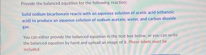 Provide the balanced equation for the following reaction:
Solid sodium bicarbonate reacts with an aqueous solution of acetic 