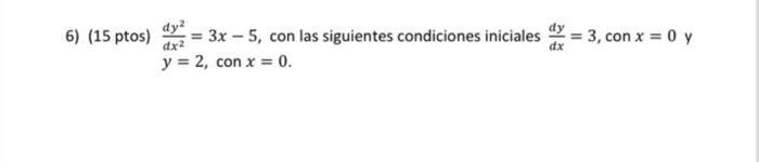 6) (15 ptos) \( \frac{d y^{2}}{d x^{2}}=3 x-5 \), con las siguientes condiciones iniciales \( \frac{d y}{d x}=3 \), con \( x=