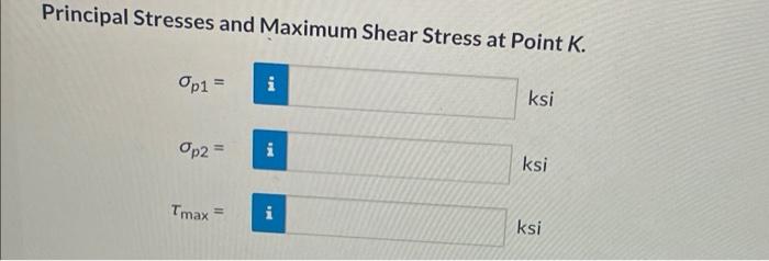 Principal Stresses and Maximum Shear Stress at Point K.
Op1 =
Op2 =
Tmax=
i
THE
ksi
ksi
ksi