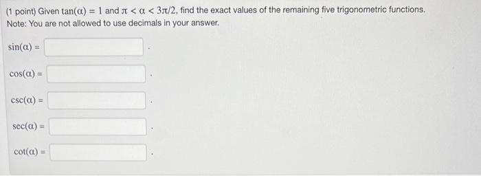 (1 point) Given \( \tan (\alpha)=1 \) and \( \pi<\alpha<3 \pi / 2 \), find the exact values of the remaining five trigonometr