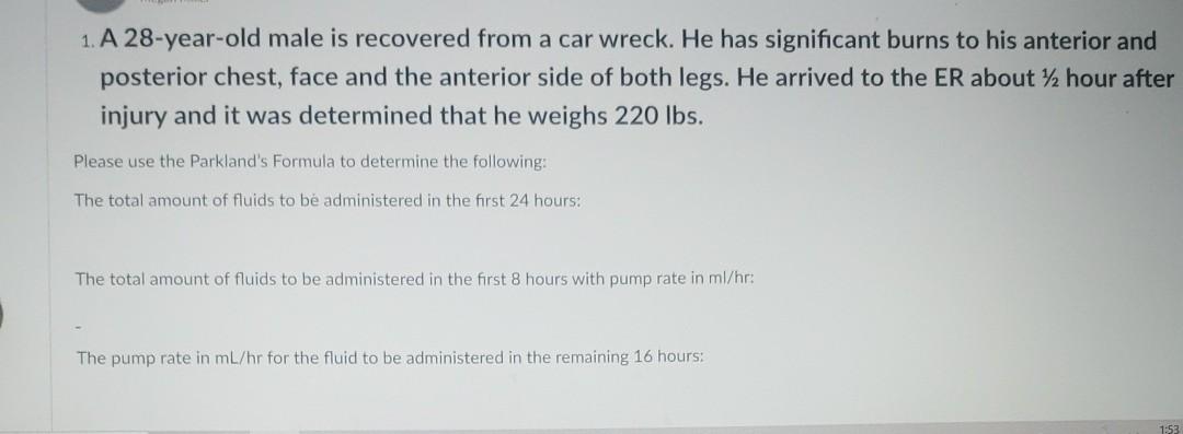 1. A 28-year-old male is recovered from a car wreck. He has significant burns to his anterior and posterior chest, face and t