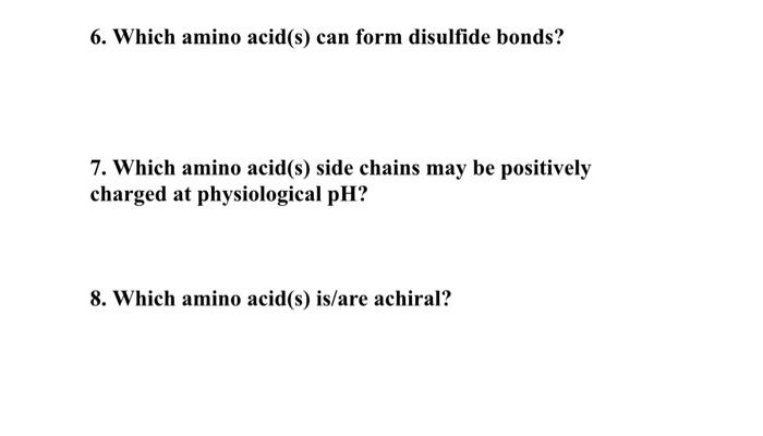 6. Which amino acid(s) can form disulfide bonds?
7. Which amino acid(s) side chains may be positively charged at physiologica