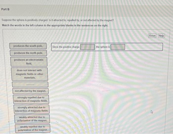 Suppose the sphere is positively charged is it attracted to, repelled by, or not affected by the magnet?
Match the words in t
