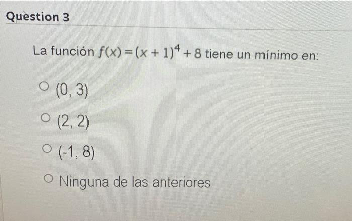 Question 3 La función f(x)=(x + 1)4 + 8 tiene un minimo en: O (0,3) O (2, 2) 0 (-1,8) O Ninguna de las anteriores