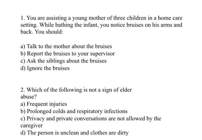 1. You are assisting a young mother of three children in a home care setting. While bathing the infant, you notice bruises on