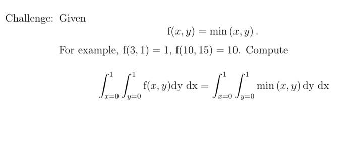 Challenge: Given f(x, y) = min (x, y). For example, f(3, 1) = 1, f(10, 15) = 10. Compute f(x, y)dy dx = x=0 y=0 y=0 min (x, y