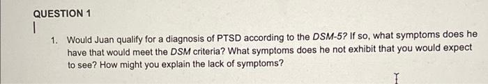 QUESTION 1
|
1. Would Juan qualify for a diagnosis of PTSD according to the DSM-5? If so, what symptoms does he
have that wou