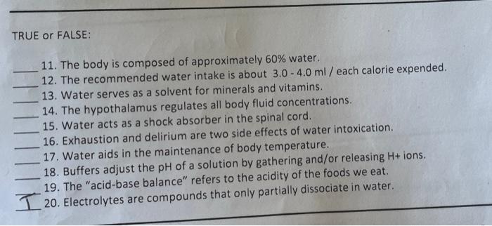 TRUE or FALSE:
11. The body is composed of approximately 60% water.
12. The recommended water intake is about 3.0 - 4.0 ml /