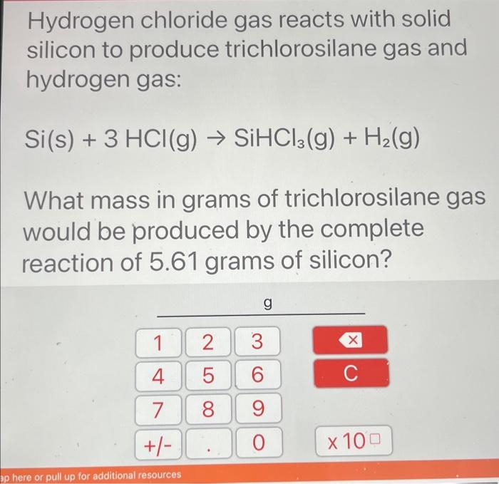 Hydrogen chloride gas reacts with solid
silicon to produce trichlorosilane gas and
hydrogen gas:
Si(s) + 3 HCl(g) ? SiHCl3(g)