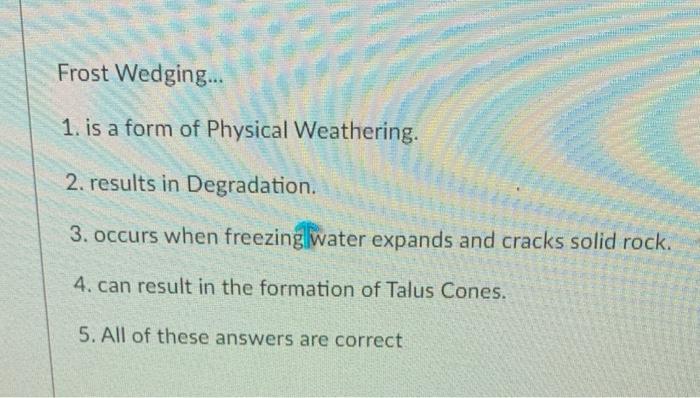 Frost Wedging...
1. is a form of Physical Weathering.
2. results in Degradation.
3. occurs when freezing water expands and cr