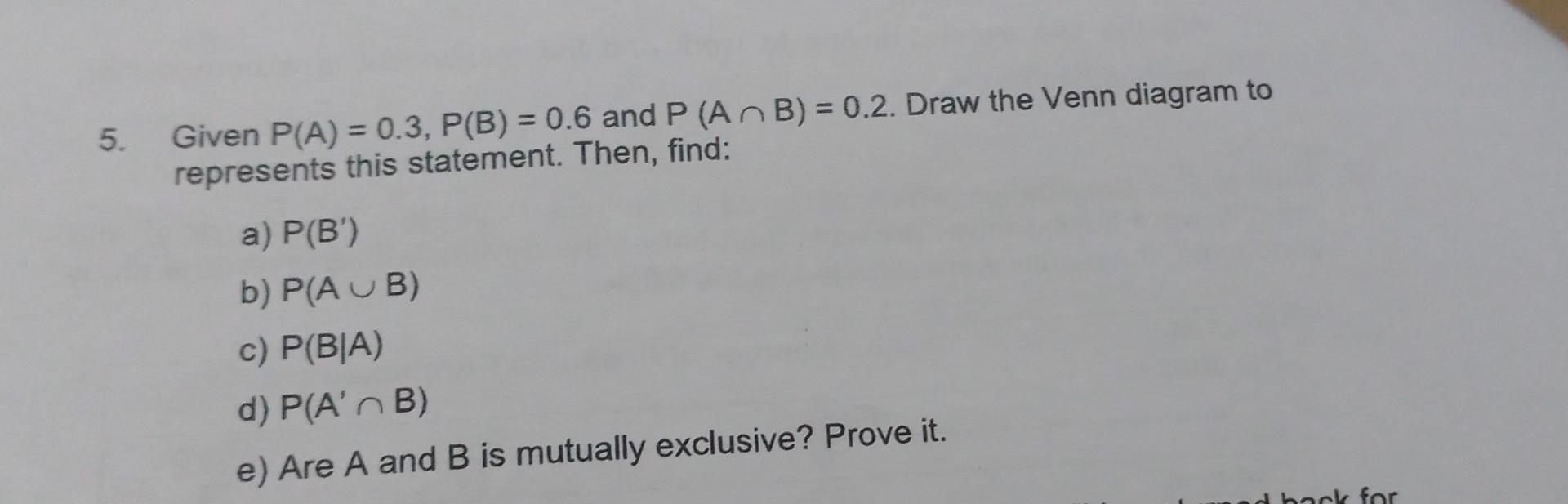5. Given \( P(A)=0.3, P(B)=0.6 \) and \( P(A \cap B)=0.2 \). Draw the Venn diagram to represents this statement. Then, find: