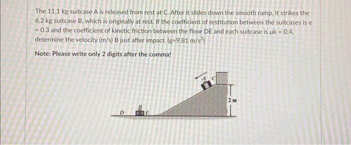 The \( 11,1 \mathrm{~kg} \) suitcase \( A \) is released from rest at \( C \). After it slides down the smooth ramp, it strik