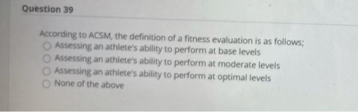 Question 39 According to ACSM, the definition of a fitness evaluation is as follows; Assessing an athletes ability to perfor