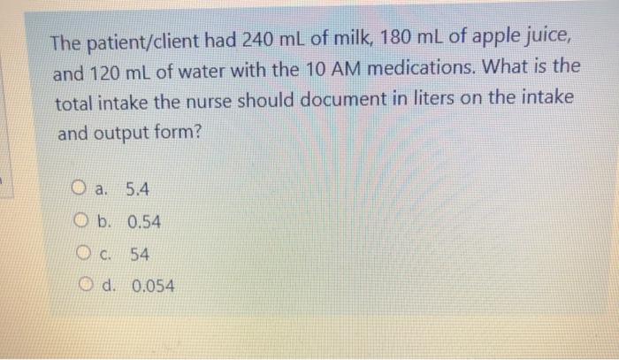 The patient/client had 240 mL of milk, 180 mL of apple juice, and 120 mL of water with the 10 AM medications. What is the tot