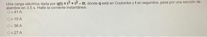 Una carga eléctrica dada por q(t) = 12 +2 - 8t, donde q está en Coulombs y ten segundos, pasa por una sección de alambre en 3