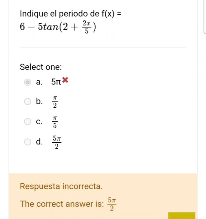 Indique el periodo de \( f(x)= \) \( 6-5 \tan \left(2+\frac{2 x}{5}\right) \) Select one: a. \( 5 \pi \times \) b. \( \frac{\