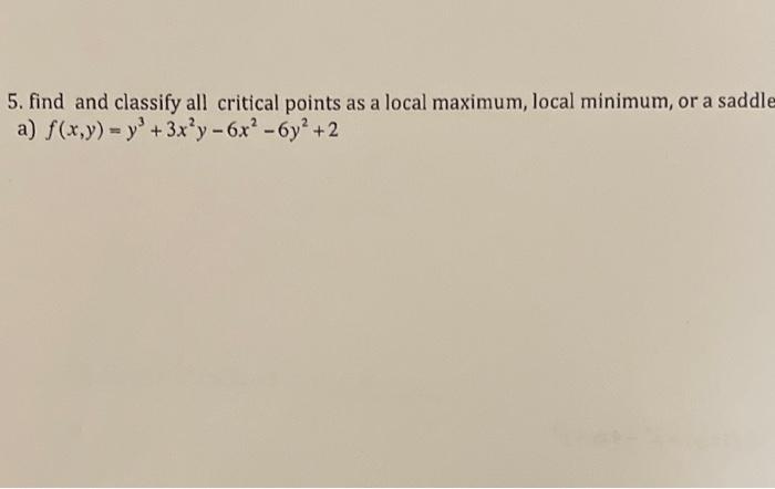 5. find and classify all critical points as a local maximum, local minimum, or a saddle
a) \( f(x, y)=y^{3}+3 x^{2} y-6 x^{2}