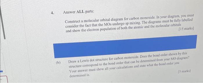 4. Answer ALL parts:
Construct a molecular orbital diagram for carbon monoxide. In your diagram. you must consider the fact t