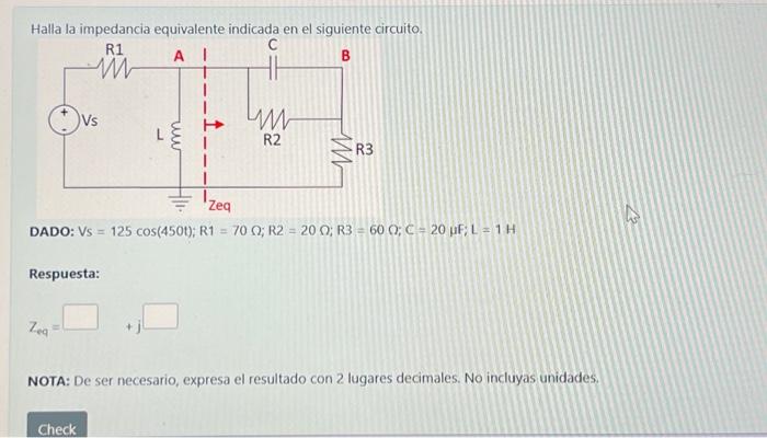 Halla la impedancia equivalente indicada en el siguiente circuito. DADO: \( V_{S}=125 \cos (450 t) ; R 1=70 \Omega ; R 2=20