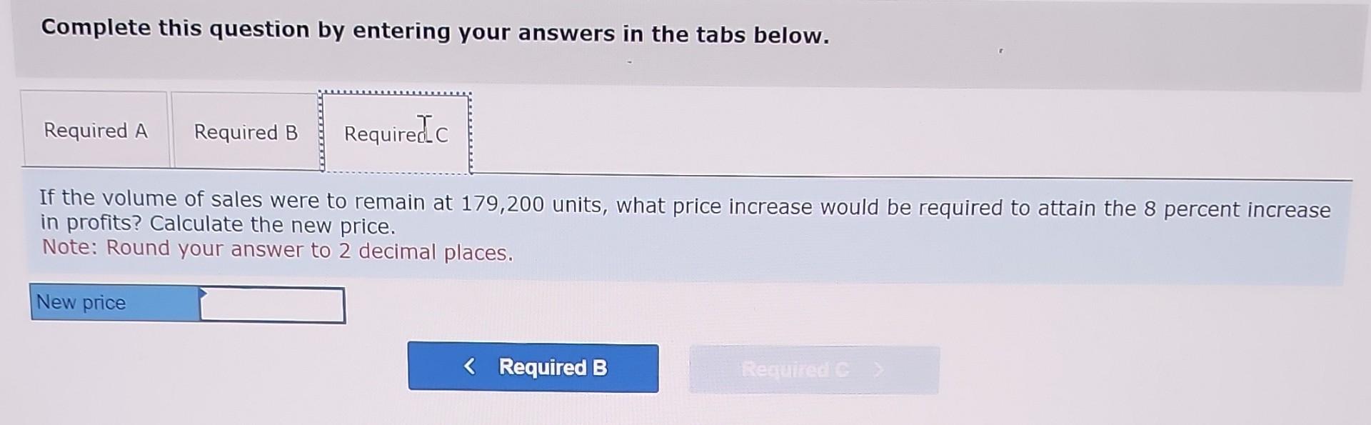 Complete this question by entering your answers in the tabs below.
If the volume of sales were to remain at 179,200 units, wh