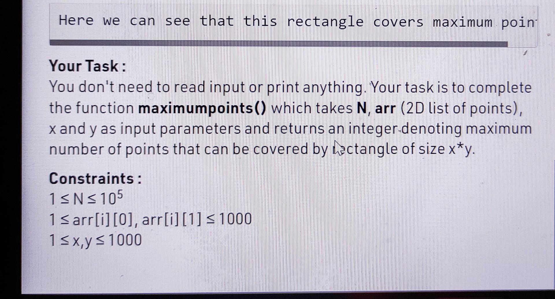 Here we can see that this rectangle covers maximum poin
Your Task:
You dont need to read input or print anything. Your task